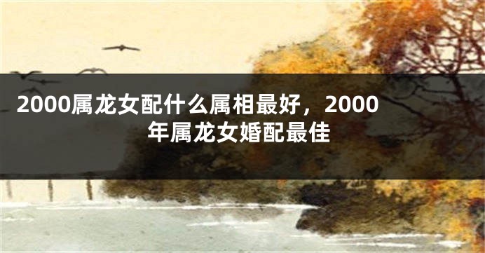 2000属龙女配什么属相最好,2000年属龙女婚配最佳