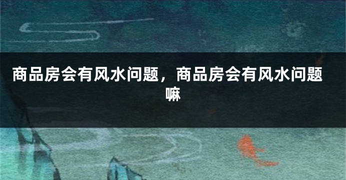 商品房会有风水问题,商品房会有风水问题嘛