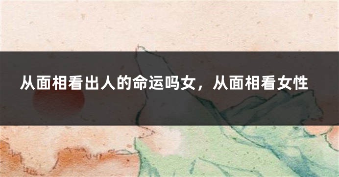 从面相看出人的命运吗女，从面相看女性