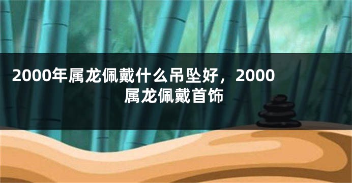 2000年属龙佩戴什么吊坠好，2000属龙佩戴首饰