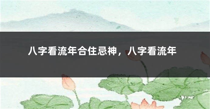 八字看流年合住忌神,八字看流年