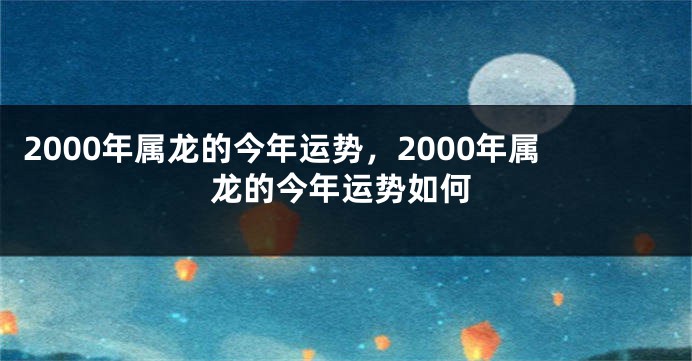2000年属龙的今年运势,2000年属龙的今年运势如何