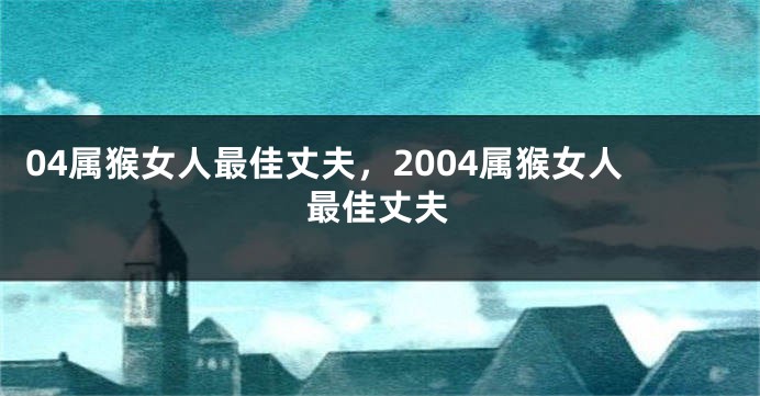 04属猴女人最佳丈夫，2004属猴女人最佳丈夫