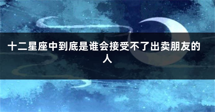 十二星座中到底是谁会接受不了出卖朋友的人