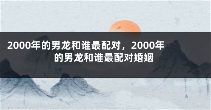 2000年的男龙和谁最配对,2000年的男龙和谁最配对婚姻