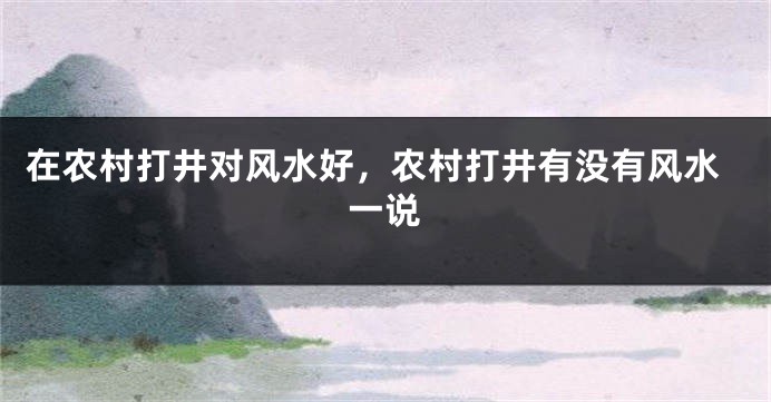 在农村打井对风水好，农村打井有没有风水一说