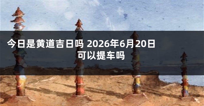今日是黄道吉日吗 2026年6月20日可以提车吗