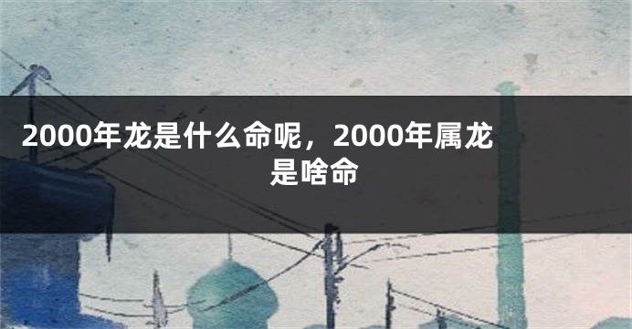 2000年龙是什么命呢，2000年属龙是啥命