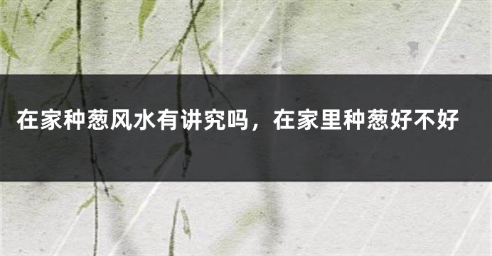 在家种葱风水有讲究吗,在家里种葱好不好