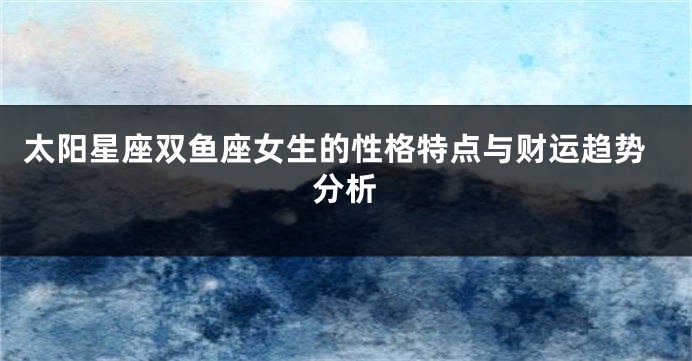 太阳星座双鱼座女生的性格特点与财运趋势分析