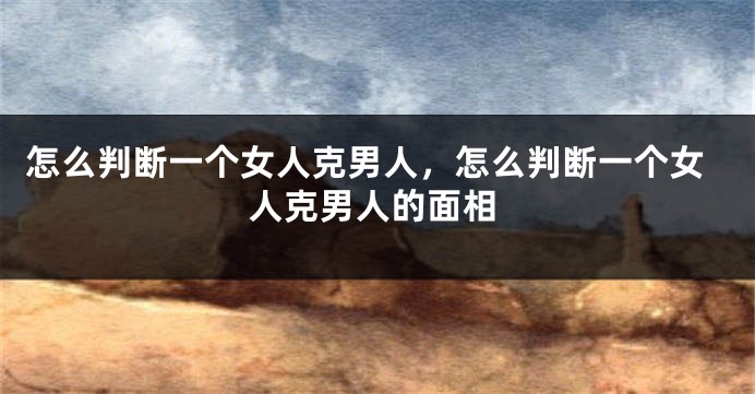怎么判断一个女人克男人，怎么判断一个女人克男人的面相