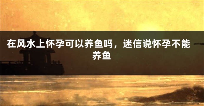 在风水上怀孕可以养鱼吗，迷信说怀孕不能养鱼