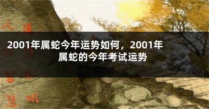 2001年属蛇今年运势如何,2001年属蛇的今年考试运势