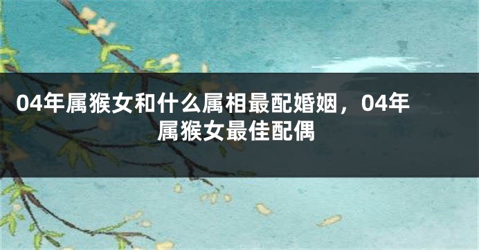 04年属猴女和什么属相最配婚姻，04年属猴女最佳配偶