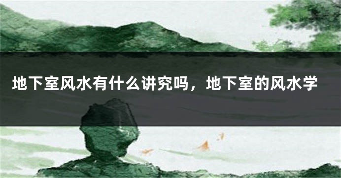 地下室风水有什么讲究吗,地下室的风水学