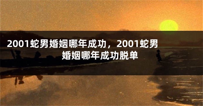 2001蛇男婚姻哪年成功，2001蛇男婚姻哪年成功脱单