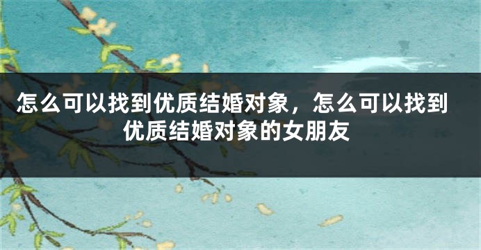 怎么可以找到优质结婚对象，怎么可以找到优质结婚对象的女朋友