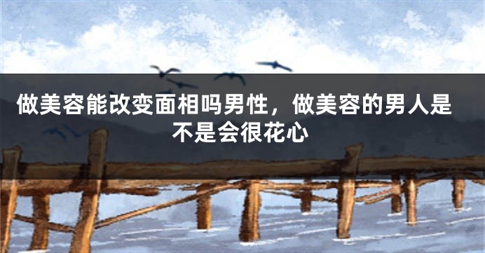 做美容能改变面相吗男性，做美容的男人是不是会很花心