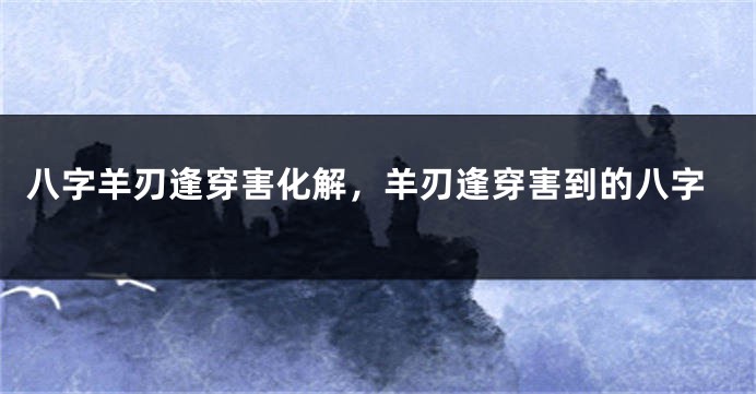八字羊刃逢穿害化解，羊刃逢穿害到的八字