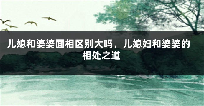 儿媳和婆婆面相区别大吗，儿媳妇和婆婆的相处之道