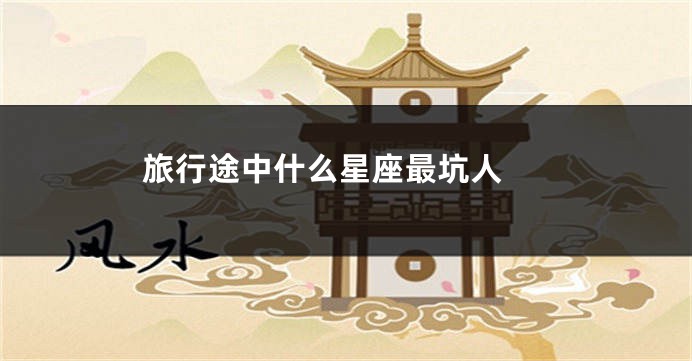 旅行途中什么星座最坑人 
