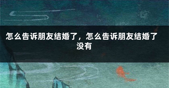 怎么告诉朋友结婚了，怎么告诉朋友结婚了没有
