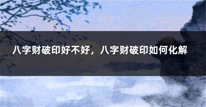 八字财破印好不好，八字财破印如何化解