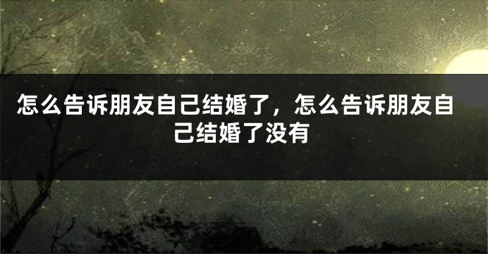 怎么告诉朋友自己结婚了，怎么告诉朋友自己结婚了没有