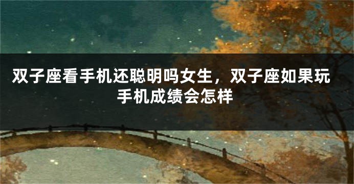 双子座看手机还聪明吗女生，双子座如果玩手机成绩会怎样