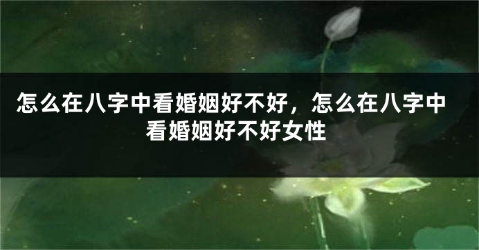 怎么在八字中看婚姻好不好，怎么在八字中看婚姻好不好女性