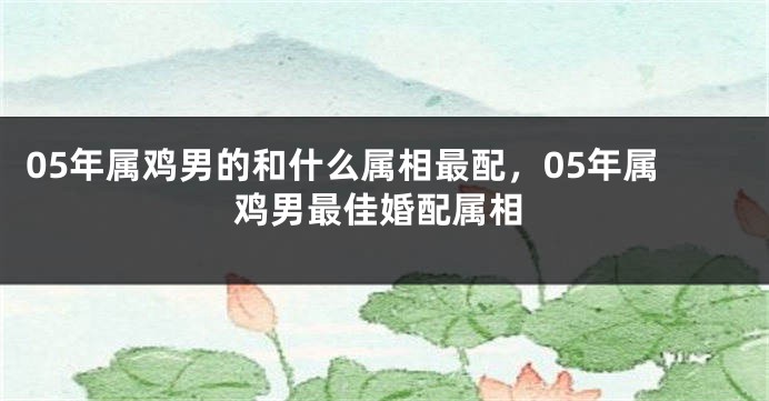 05年属鸡男的和什么属相最配，05年属鸡男最佳婚配属相