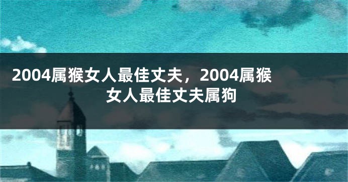 2004属猴女人最佳丈夫，2004属猴女人最佳丈夫属狗