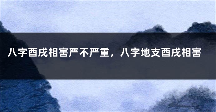 八字酉戌相害严不严重,八字地支酉戌相害