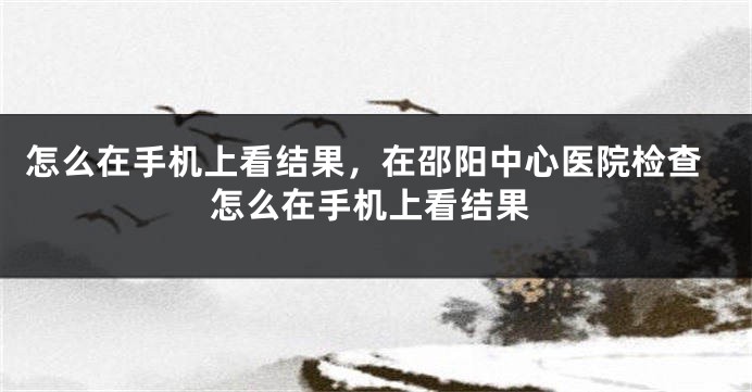怎么在手机上看结果，在邵阳中心医院检查怎么在手机上看结果