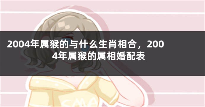 2004年属猴的与什么生肖相合，2004年属猴的属相婚配表