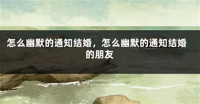 怎么幽默的通知结婚，怎么幽默的通知结婚的朋友