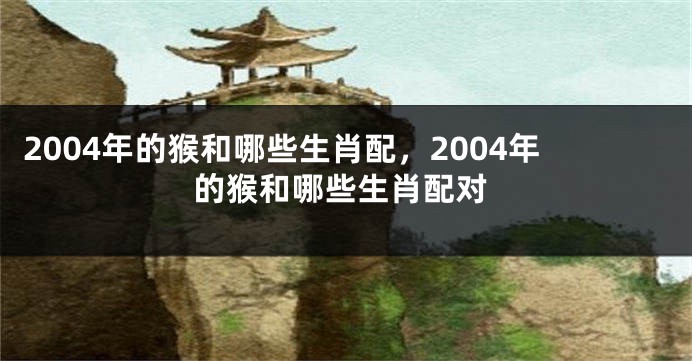 2004年的猴和哪些生肖配，2004年的猴和哪些生肖配对