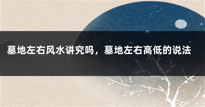 墓地左右风水讲究吗,墓地左右高低的说法