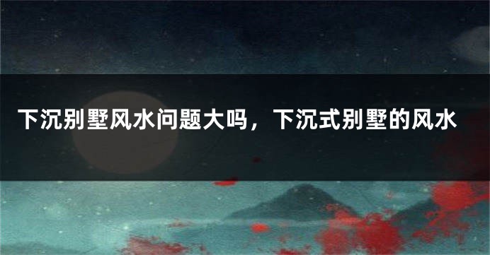 下沉别墅风水问题大吗，下沉式别墅的风水
