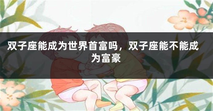 双子座能成为世界首富吗，双子座能不能成为富豪