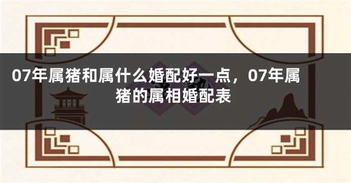 07年属猪和属什么婚配好一点，07年属猪的属相婚配表