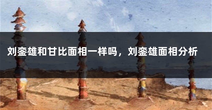 刘銮雄和甘比面相一样吗，刘銮雄面相分析