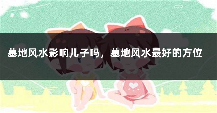 墓地风水影响儿子吗,墓地风水最好的方位