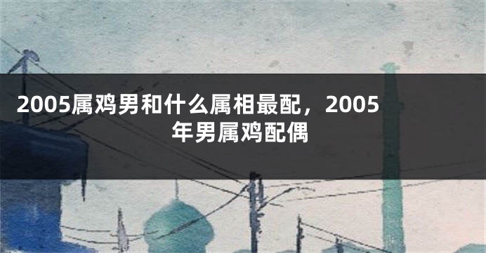 2005属鸡男和什么属相最配，2005年男属鸡配偶