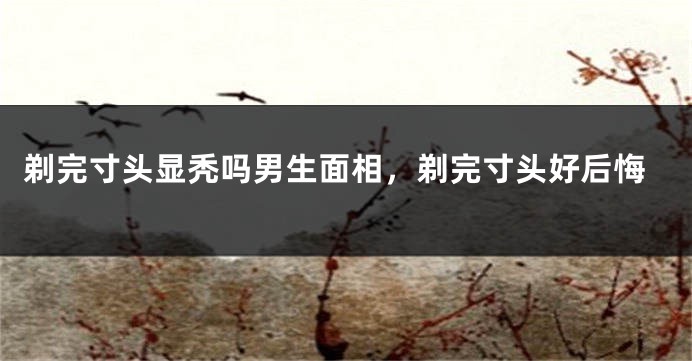 剃完寸头显秃吗男生面相，剃完寸头好后悔