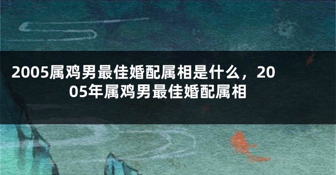 2005属鸡男最佳婚配属相是什么，2005年属鸡男最佳婚配属相