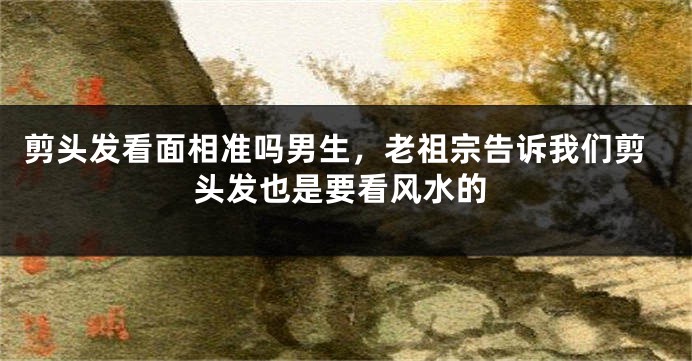 剪头发看面相准吗男生，老祖宗告诉我们剪头发也是要看风水的