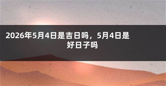 2026年5月4日是吉日吗,5月4日是好日子吗
