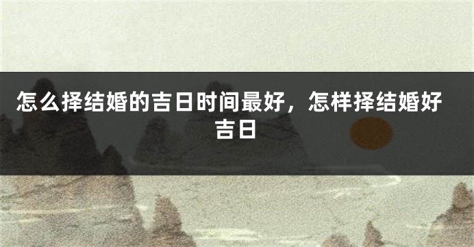 怎么择结婚的吉日时间最好，怎样择结婚好吉日