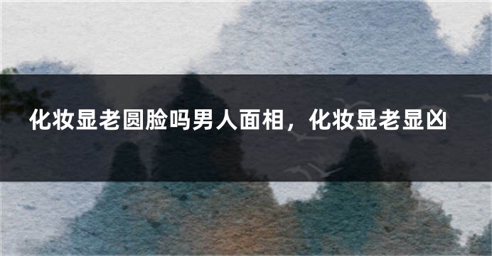 化妆显老圆脸吗男人面相，化妆显老显凶